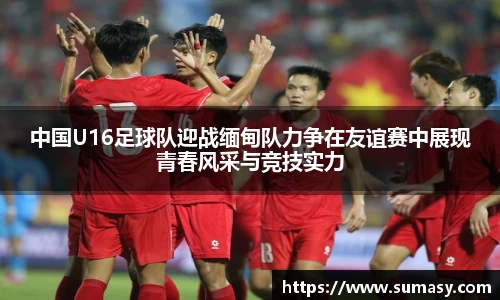 中国U16足球队迎战缅甸队力争在友谊赛中展现青春风采与竞技实力