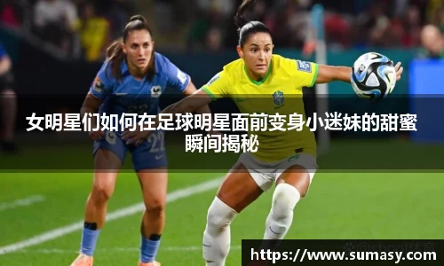 女明星们如何在足球明星面前变身小迷妹的甜蜜瞬间揭秘